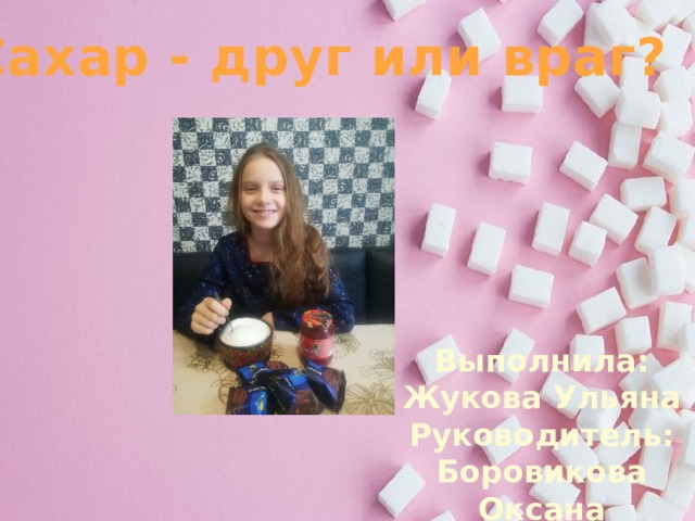 Сахар - друг или враг? Выполнила: Жукова Ульяна Руководитель: Боровикова Оксана Александровна  