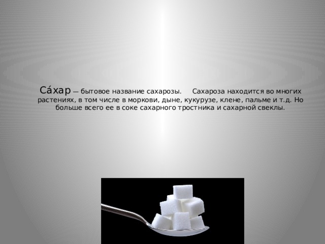 Са́хар  — бытовое название сахарозы.     Сахароза находится во многих растениях, в том числе в моркови, дыне, кукурузе, клене, пальме и т.д. Но больше всего ее в соке сахарного тростника и сахарной свеклы.   