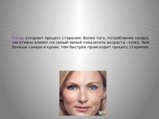 Сахар ускоряет процесс старения. Более того, потребление сахара, негативно влияет на самый явный показатель возраста - кожу. Чем больше сахара в крови, тем быстрее происходит процесс старения.   