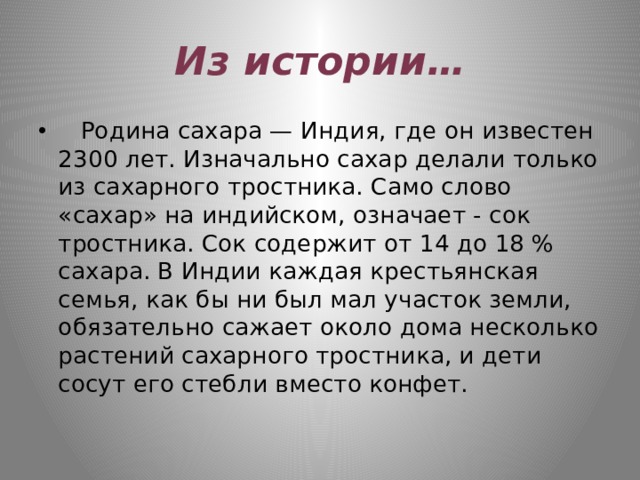 Из истории…    Родина сахара — Индия, где он известен 2300 лет. Изначально сахар делали только из сахарного тростника. Само слово «сахар» на индийском, означает - сок тростника. Сок содержит от 14 до 18 % сахара. В Индии каждая крестьянская семья, как бы ни был мал участок земли, обязательно сажает около дома несколько растений сахарного тростника, и дети сосут его стебли вместо конфет. 