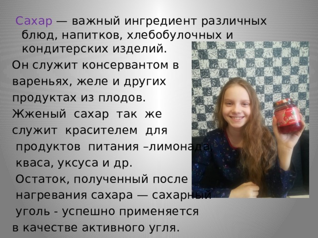  Сахар — важный ингредиент различных блюд, напитков, хлебобулочных и кондитерских изделий. Он служит консервантом в вареньях, желе и других продуктах из плодов. Жженый сахар так же служит красителем для  продуктов питания –лимонада,  кваса, уксуса и др.  Остаток, полученный после  нагревания сахара — сахарный  уголь - успешно применяется в качестве активного угля. 