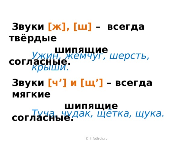  Звуки [ж], [ш] – всегда твёрдые     шипящие согласные. Ужин, жемчуг, шерсть, крыши. Звуки [ч’] и [щ’] – всегда мягкие     шипящие согласные. Туча, чудак, щётка, щука. © InfoUrok.ru 