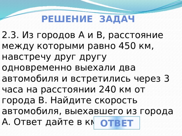 Решение задач 2.3. Из городов A и B, расстояние между которыми равно 450 км, навстречу друг другу одновременно выехали два автомобиля и встретились через 3 часа на расстоянии 240 км от города B. Найдите скорость автомобиля, выехавшего из города A. Ответ дайте в км/ч. ответ 