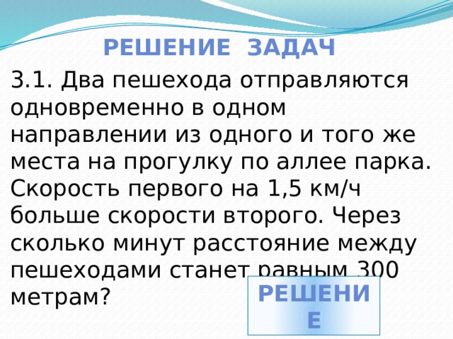 Решение задач 3.1. Два пешехода отправляются одновременно в одном направлении из одного и того же места на прогулку по аллее парка. Скорость первого на 1,5 км/ч больше скорости второго. Через сколько минут расстояние между пешеходами станет равным 300 метрам? решение 