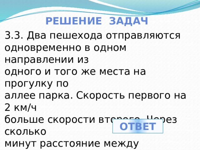 Решение задач 3.3. Два пешехода отправляются одновременно в одном направлении из одного и того же места на прогулку по аллее парка. Скорость первого на 2 км/ч больше скорости второго. Через сколько минут расстояние между пешеходами станет равным 400 метрам?? ответ 