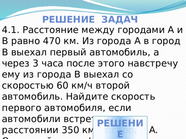 Решение задач 4.1. Расстояние между городами A и B равно 470 км. Из города A в город B выехал первый автомобиль, а через 3 часа после этого навстречу ему из города B выехал со скоростью 60 км/ч второй автомобиль. Найдите скорость первого автомобиля, если автомобили встретились на расстоянии 350 км от города A. Ответ дайте в км/ч. решение 