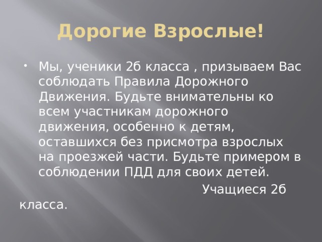 Дорогие Взрослые! Мы, ученики 2б класса , призываем Вас соблюдать Правила Дорожного Движения. Будьте внимательны ко всем участникам дорожного движения, особенно к детям, оставшихся без присмотра взрослых на проезжей части. Будьте примером в соблюдении ПДД для своих детей.  Учащиеся 2б класса. 