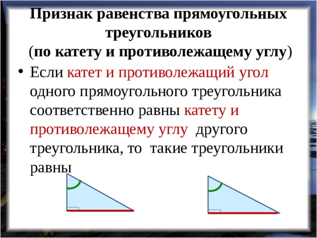 Признак равенства прямоугольных треугольников  ( по катету и противолежащему углу ) Если катет и противолежащий угол одного прямоугольного треугольника соответственно равны катету и противолежащему углу другого треугольника, то такие треугольники равны 