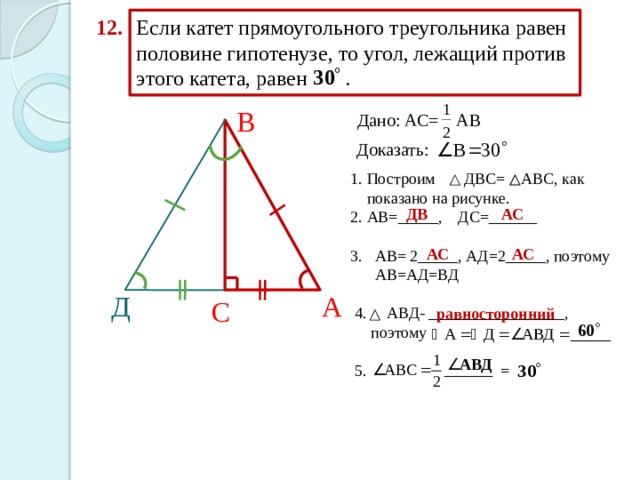 Если катет прямоугольного треугольника равен половине гипотенузе, то угол, лежащий против этого катета, равен . 12. В Дано: АС= АВ Доказать:  1. Построим ДВС= АВС, как  показано на рисунке.  2. АВ=_____, ДС=______  3. АВ= 2_____, АД=2_____, поэтому  АВ=АД=ВД  4. АВД- _________________,  поэтому  5. = ДВ АС АС АС Д А С равносторонний 
