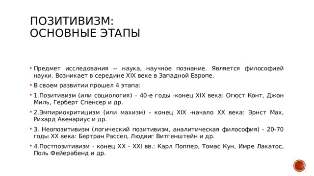 ПОЗИТИВИЗМ:  основные этапы   Предмет исследования -- наука, научное познание. Является философией науки. Возникает в середине ХIХ веке в Западной Европе. В своем развитии прошел 4 этапа: 1.Позитивизм (или социология) – 40-е годы -конец ХIХ века: Огюст Конт, Джон Миль, Герберт Спенсер и др. 2.Эмпириокритицизм (или махизм) - конец ХIХ -начало ХХ века: Эрнст Мах, Рихард Авенариус и др. 3. Неопозитивизм (логический позитивизм, аналитическая философия) - 20-70 годы ХХ века: Бертран Рассел, Людвиг Витгенштейн и др. 4.Постпозитивизм - конец ХХ - ХХI вв.: Карл Поппер, Томас Кун, Имре Лакатос, Поль Фейерабенд и др. 