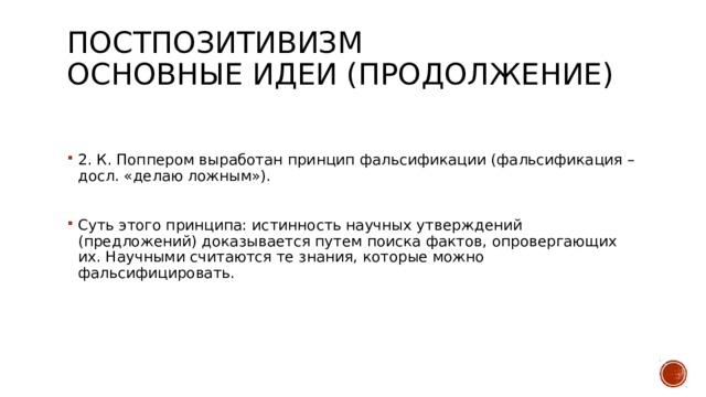 Постпозитивизм  Основные идеи (продолжение)   2. К. Поппером выработан принцип фальсификации (фальсификация – досл. «делаю ложным»). Суть этого принципа: истинность научных утверждений (предложений) доказывается путем поиска фактов, опровергающих их. Научными считаются те знания, которые можно фальсифицировать. 