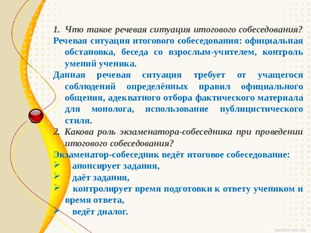 Что такое речевая ситуация итогового собеседования? Речевая ситуация итогового собеседования: официальная обстановка, беседа со взрослым-учителем, контроль умений ученика. Данная речевая ситуация требует от учащегося соблюдений определённых правил официального общения, адекватного отбора фактического материала для монолога, использование публицистического стиля. 2. Какова роль экзаменатора-собеседника при проведении итогового собеседования? Экзаменатор-собеседник ведёт итоговое собеседование:  анонсирует задания,  даёт задания,  контролирует время подготовки к ответу учеником и время ответа,  ведёт диалог. 