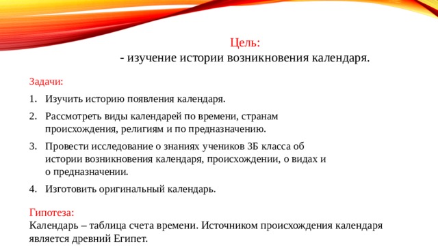 Цель: - изучение истории возникновения календаря. Задачи: Изучить историю появления календаря. Рассмотреть виды календарей по времени, странам происхождения, религиям и по предназначению. Провести исследование о знаниях учеников 3Б класса об истории возникновения календаря, происхождении, о видах и о предназначении. Изготовить оригинальный календарь. Гипотеза: Календарь – таблица счета времени. Источником происхождения календаря является древний Египет. 