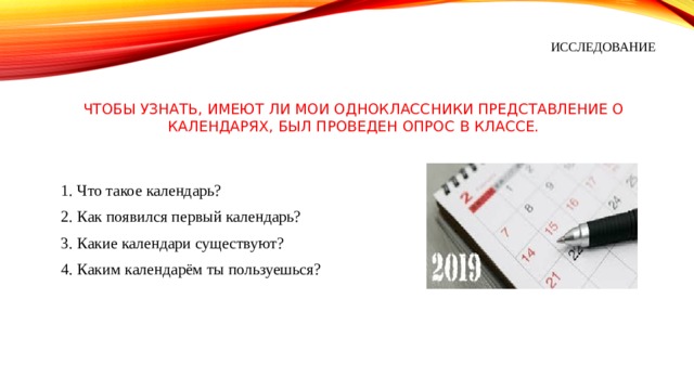 ИССЛЕДОВАНИЕ Чтобы узнать, имеют ли мои одноклассники представление о календарях, был проведен опрос в классе. 1. Что такое календарь? 2. Как появился первый календарь? 3. Какие календари существуют? 4. Каким календарём ты пользуешься? 