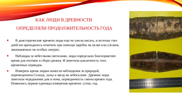 Как люди в древности  определяли продолжительность года  В доисторические времена люди еще не умели писать, и поэтому счет дней им приходилось отмечать при помощи зарубок на палке или узелков, завязываемых на особых шнурах.  Наблюдая за небесными светилами, люди определяли благоприятное время для посевов и сбора урожая. И заметили цикличность этих временных периодов.  Измерять время людям помогли наблюдения за природой, перемещением Солнца, луны и звезд на небосклоне. Древние люди заметили чередование дня и ночи, периодичность смены времен года. Появились первые единицы измерения времени: сутки, год. 