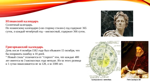 Юлианский календарь Солнечный календарь. По юлианскому календарю («по старому стилю») год содержит 365 суток, а каждый четвёртый год – високосный, содержит 366 суток. Григорианский календарь День после 4 октября 1582 года был объявлен 15 октября, что бы поправить ошибку в 10 дней. “ Новый стиль” отличается от “старого” тем, что каждые 400 лет имеется на 3 високосных года меньше. Из-за этого разница в 1 сутки накапливается не за 128, а за 3300 лет. 