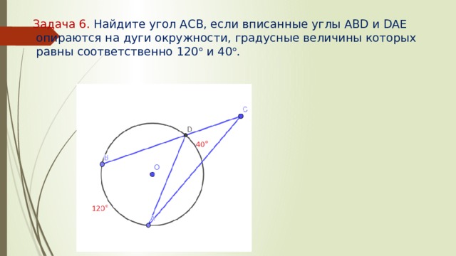 Задача 6. Найдите угол АСВ, если вписанные углы АВD и DAE  опираются на дуги окружности, градусные величины которых  равны соответственно 120  и 40  .