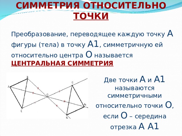 СИММЕТРИЯ ОТНОСИТЕЛЬНО ТОЧКИ Преобразование, переводящее каждую точку А фигуры (тела) в точку А1 , симметричную ей относительно центра О называется ЦЕНТРАЛЬНАЯ СИММЕТРИЯ Две точки А и А1 называются симметричными относительно точки О , если О – середина отрезка А А1 
