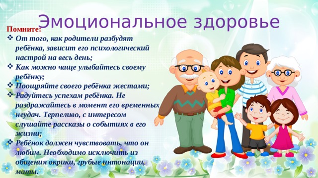 Эмоциональное здоровье Помните:  От того, как родители разбудят ребёнка, зависит его психологический настрой на весь день; Как можно чаще улыбайтесь своему ребёнку; Поощряйте своего ребёнка жестами; Радуйтесь успехам ребёнка. Не раздражайтесь в момент его временных неудач. Терпеливо, с интересом слушайте рассказы о событиях в его жизни; Ребёнок должен чувствовать, что он любим. Необходимо исключить из общения окрики, грубые интонации, маты.  