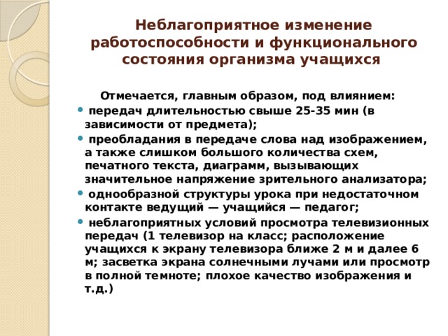 Неблагоприятное изменение работоспособности и функционального состояния организма учащихся  Отмечается, главным образом, под влиянием:  передач длительностью свыше 25-35 мин (в зависимости от предмета);  преобладания в передаче слова над изображением, а также слишком большого количества схем, печатного текста, диаграмм, вызывающих значительное напряжение зрительного анализатора;  однообразной структуры урока при недостаточном контакте ведущий — учащийся — педагог;  неблагоприятных условий просмотра телевизионных передач (1 телевизор на класс; расположение учащихся к экрану телевизора ближе 2 м и далее 6 м; засветка экрана солнечными лучами или просмотр в полной темноте; плохое качество изображения и т.д.) 