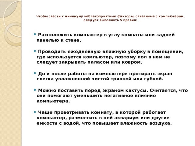   Чтобы свести к минимуму неблагоприятные факторы, связанные с компьютером, следует выполнять 5 правил:     Расположить компьютер в углу комнаты или задней панелью к стене.    Проводить ежедневную влажную уборку в помещении, где используется компьютер, поэтому пол в нем не следует закрывать паласом или ковром.    До и после работы на компьютере протирать экран слегка увлажненной чистой тряпкой или губкой.    Можно поставить перед экраном кактусы. Считается, что они помогают уменьшить негативное влияние компьютера.    Чаще проветривать комнату, в которой работает компьютер, разместить в ней аквариум или другие емкости с водой, что повышает влажность воздуха.   