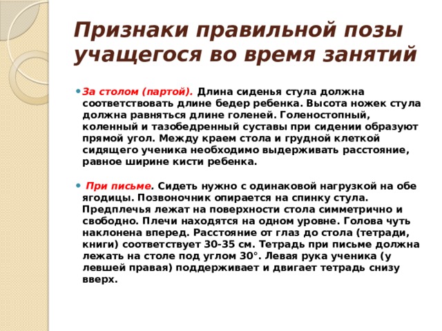 Признаки правильной позы учащегося во время занятий   За столом (партой).   Длина сиденья стула должна соответствовать длине бедер ребенка. Высота ножек стула должна равняться длине голеней. Голеностопный, коленный и тазобедренный суставы при сидении образуют прямой угол. Между краем стола и грудной клеткой сидящего ученика необходимо выдерживать расстояние, равное ширине кисти ребенка.    При письме .  Сидеть нужно с одинаковой нагрузкой на обе ягодицы. Позвоночник опирается на спинку стула. Предплечья лежат на поверхности стола симметрично и свободно. Плечи находятся на одном уровне. Голова чуть наклонена вперед. Расстояние от глаз до стола (тетради, книги) соответствует 30-35 см. Тетрадь при письме должна лежать на столе под углом 30°. Левая рука ученика (у левшей правая) поддерживает и двигает тетрадь снизу вверх.   