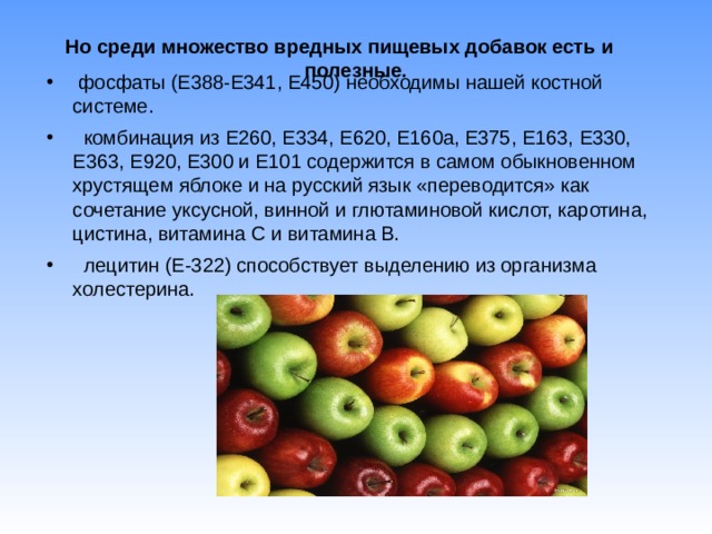 Но среди множество вредных пищевых добавок есть и полезные.    фосфаты (Е388-Е341, Е450) необходимы нашей костной системе.  комбинация из Е260, Е334, Е620, Е160а, Е375, Е163, Е330, Е363, Е920, Е300 и Е101 содержится в самом обыкновенном хрустящем яблоке и на русский язык «переводится» как сочетание уксусной, винной и глютаминовой кислот, каротина, цистина, витамина С и витамина В.  лецитин (Е-322) способствует выделению из организма холестерина.  