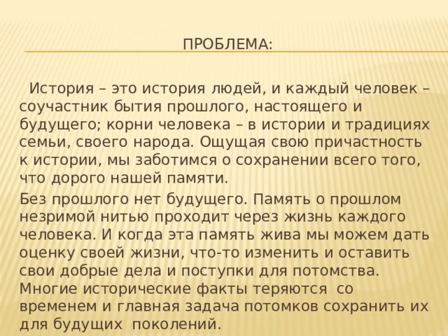 Проблема:  История – это история людей, и каждый человек – соучастник бытия прошлого, настоящего и будущего; корни человека – в истории и традициях семьи, своего народа. Ощущая свою причастность к истории, мы заботимся о сохранении всего того, что дорого нашей памяти. Без прошлого нет будущего. Память о прошлом незримой нитью проходит через жизнь каждого человека. И когда эта память жива мы можем дать оценку своей жизни, что-то изменить и оставить свои добрые дела и поступки для потомства. Многие исторические факты теряются со временем и главная задача потомков сохранить их для будущих поколений. 