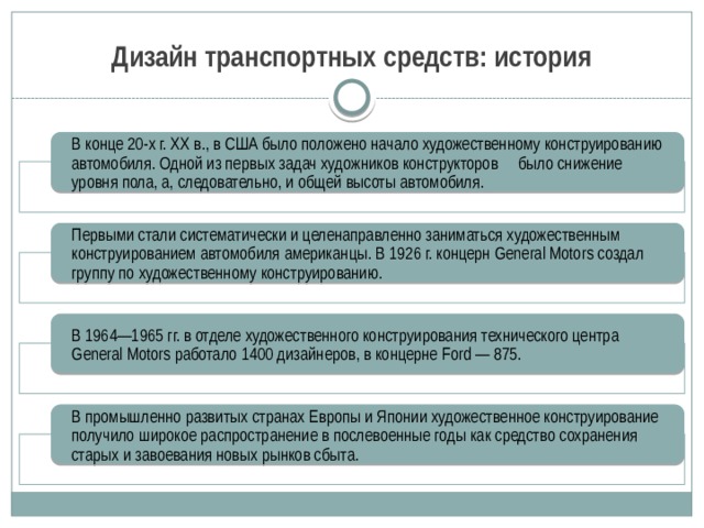 Дизайн транспортных средств: история В конце 20-х г. ХХ в., в США было положено начало художественному конструированию автомобиля. Одной из первых задач художников конструкторов было снижение уровня пола, а, следовательно, и общей высоты автомобиля. Первыми стали систематически и целенаправленно заниматься художественным конструированием автомобиля американцы. В 1926 г. концерн General Motors создал группу по художественному конструированию. В 1964—1965 гг. в отделе художественного конструирования технического центра General Motors работало 1400 дизайнеров, в концерне Ford — 875. В промышленно развитых странах Европы и Японии художественное конструирование получило широкое распространение в послевоенные годы как средство сохранения старых и завоевания новых рынков сбыта. 