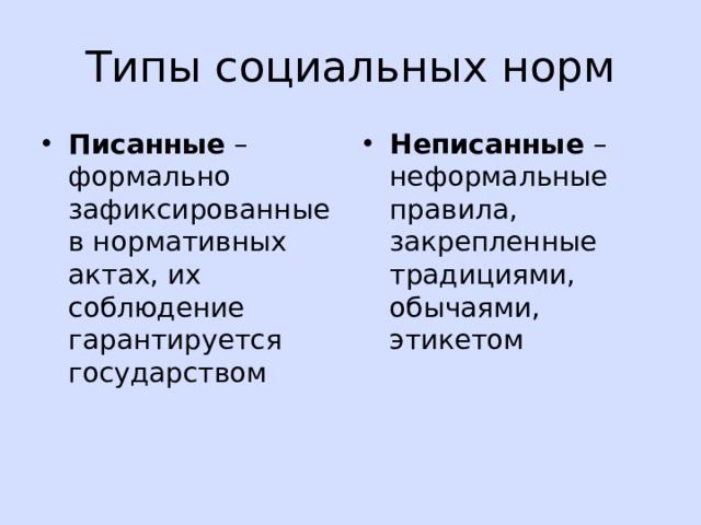 Типы социальных норм Писанные – формально зафиксированные в нормативных актах, их соблюдение гарантируется государством Неписанные – неформальные правила, закрепленные традициями, обычаями, этикетом 