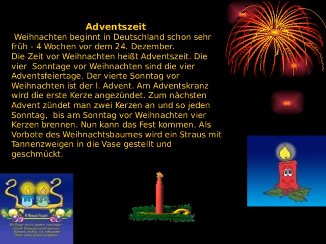 Adventszeit   Weihnachten beginnt in Deutschland schon sehr früh - 4 Wochen vor dem 24. Dezember. Die Zeit vor Weihnachten heißt Adventszeit. Die vier Sonntage vor Weihnachten sind die vier Adventsfeiertage. Der vierte Sonntag vor Weihnachten ist der l. Advent. Am Adventskranz wird die erste Kerze angezündet. Zum nächsten Advent zündet man zwei Kerzen an und so jeden Sonntag, bis am Sonntag vor Weihnachten vier Kerzen brennen. Nun kann das Fest kommen. Als Vorbote des Weihnachtsbaumes wird ein Straus mit Tannenzweigen in die Vase gestellt und geschmückt.    