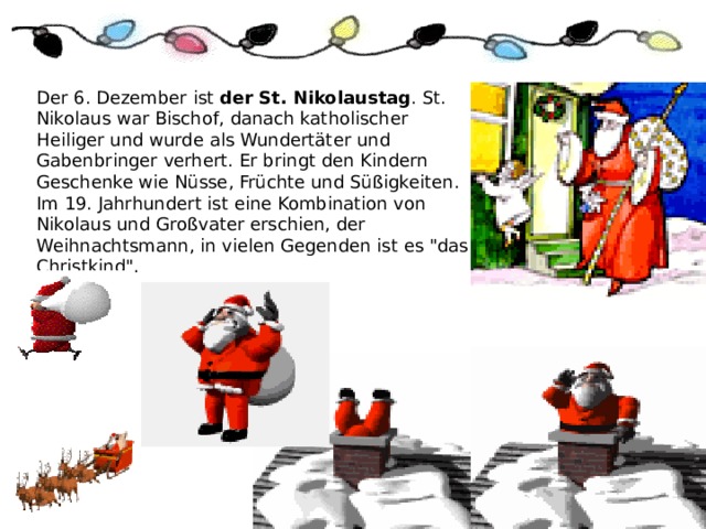 Der 6. Dezember ist der St. Nikolaustag . St. Nikolaus war Bischof, danach katholischer Heiliger und wurde als Wundertäter und Gabenbringer verhert. Er bringt den Kindern Geschenke wie Nüsse, Früchte und Süßigkeiten. Im 19. Jahrhundert ist eine Kombination von Nikolaus und Großvater erschien, der Weihnachtsmann, in vielen Gegenden ist es 