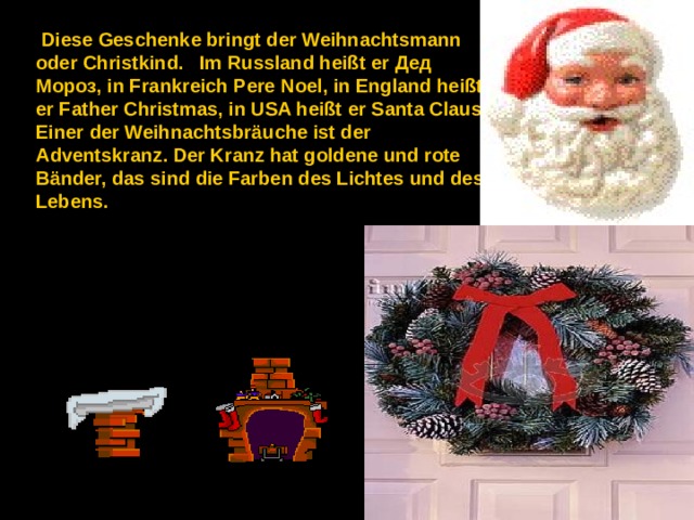  Diese Geschenke bringt der Weihnachtsmann oder Christkind.   Im Russland heißt er Дед  Мороз , in Frankreich Pere Noel, in England heißt er Father Christmas, in USA heißt er Santa Claus. Einer der Weihnachtsbräuche ist der Adventskranz. Der Kranz hat goldene und rote Bänder, das sind die Farben des Lichtes und des Lebens. 