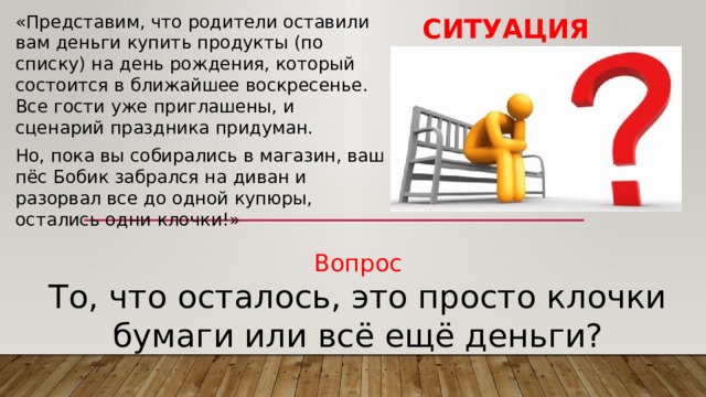 Ситуация «Представим, что родители оставили вам деньги купить продукты (по списку) на день рождения, который состоится в ближайшее воскресенье. Все гости уже приглашены, и сценарий праздника придуман. Но, пока вы собирались в магазин, ваш пёс Бобик забрался на диван и разорвал все до одной купюры, остались одни клочки!» Вопрос То, что осталось, это просто клочки бумаги или всё ещё деньги? 