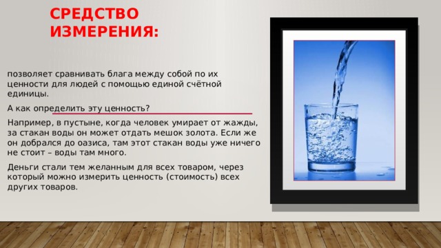 Средство измерения: позволяет сравнивать блага между собой по их ценности для людей с помощью единой счётной единицы. А как определить эту ценность? Например, в пустыне, когда человек умирает от жажды, за стакан воды он может отдать мешок золота. Если же он добрался до оазиса, там этот стакан воды уже ничего не стоит – воды там много. Деньги стали тем желанным для всех товаром, через который можно измерить ценность (стоимость) всех других товаров. 