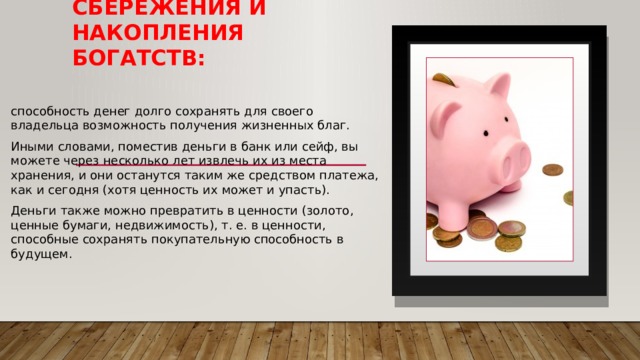 Средство сбережения и накопления богатств: способность денег долго сохранять для своего владельца возможность получения жизненных благ. Иными словами, поместив деньги в банк или сейф, вы можете через несколько лет извлечь их из места хранения, и они останутся таким же средством платежа, как и сегодня (хотя ценность их может и упасть). Деньги также можно превратить в ценности (золото, ценные бумаги, недвижимость), т. е. в ценности, способные сохранять покупательную способность в будущем. 