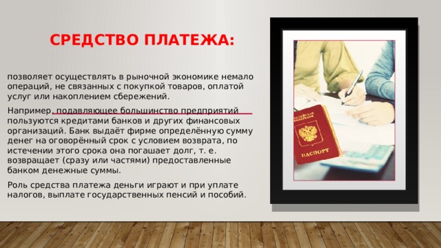 Средство платежа: позволяет осуществлять в рыночной экономике немало операций, не связанных с покупкой товаров, оплатой услуг или накоплением сбережений. Например, подавляющее большинство предприятий пользуются кредитами банков и других финансовых организаций. Банк выдаёт фирме определённую сумму денег на оговорённый срок с условием возврата, по истечении этого срока она погашает долг, т. е. возвращает (сразу или частями) предоставленные банком денежные суммы. Роль средства платежа деньги играют и при уплате налогов, выплате государственных пенсий и пособий. 