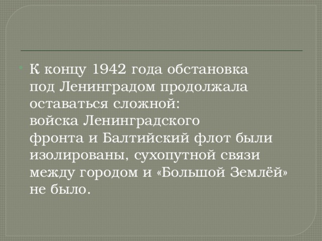 К концу 1942 года обстановка под Ленинградом   продолжала оставаться сложной: войска Ленинградского фронта и Балтийский флот были изолированы, сухопутной связи между городом и «Большой Землёй» не было. 