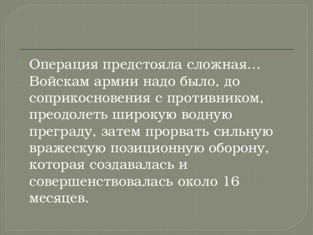 Операция предстояла сложная… Войскам армии надо было, до соприкосновения с противником, преодолеть широкую водную преграду, затем прорвать сильную вражескую позиционную оборону, которая создавалась и совершенствовалась около 16 месяцев. 