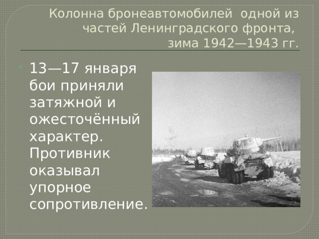 Колонна бронеавтомобилей  одной из частей Ленинградского фронта,  зима 1942—1943 гг. 13—17 января бои приняли затяжной и ожесточённый характер. Противник оказывал упорное сопротивление. 