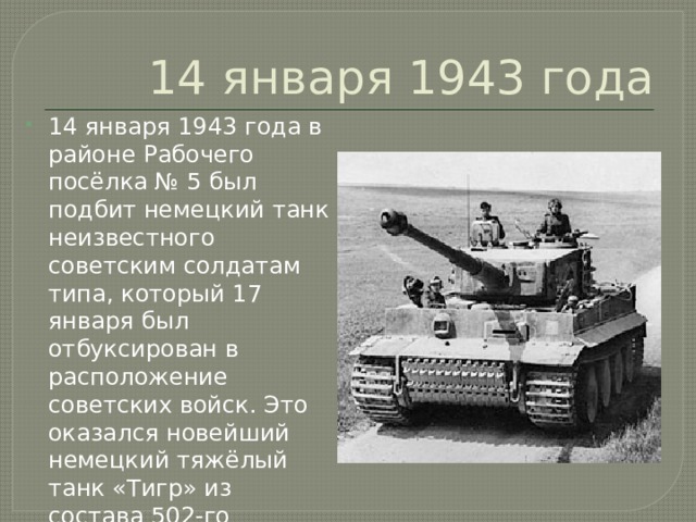 14 января 1943 года 14 января 1943 года в районе Рабочего посёлка № 5 был подбит немецкий танк неизвестного советским солдатам типа, который 17 января был отбуксирован в расположение советских войск. Это оказался новейший немецкий тяжёлый танк «Тигр» из состава 502-го тяжёлого танкового батальона. 