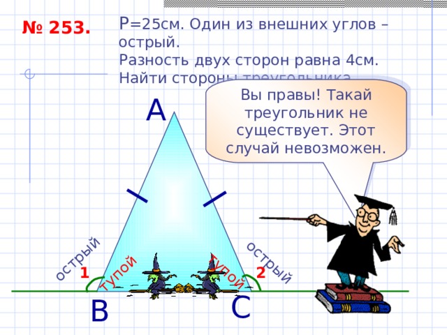 острый тупой острый тупой P = 25см. Один из внешних углов – острый. Разность двух сторон равна 4см. Найти стороны треугольника. № 253. Вы правы! Такай треугольник не существует. Этот случай невозможен. А 2 1 С В 