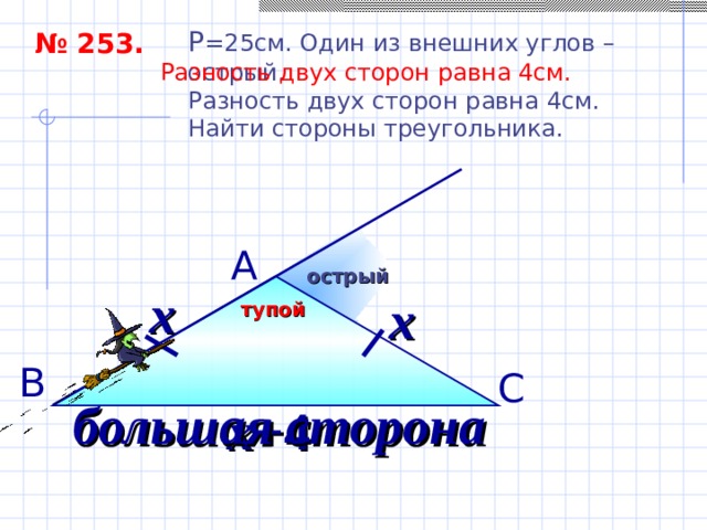 P = 25см. Один из внешних углов – острый. Разность двух сторон равна 4см. Найти стороны треугольника. № 253. Разность двух сторон равна 4см.  А острый х х тупой В С большая сторона х+ 4 