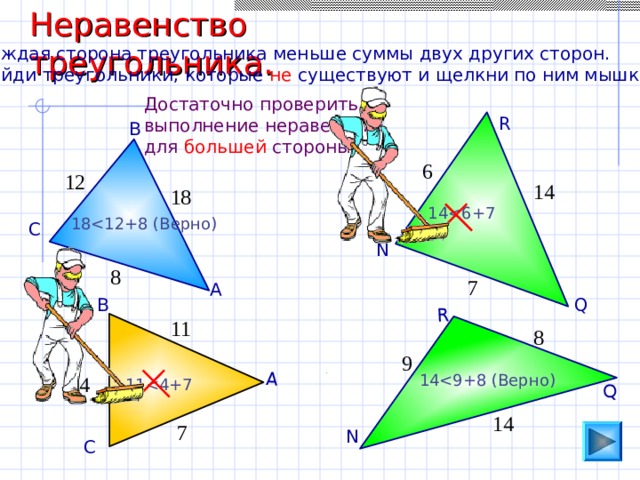 Неравенство треугольника. А Q R Каждая сторона треугольника меньше суммы двух других сторон. Найди треугольники, которые не существуют и щелкни по ним мышкой. Достаточно проверить выполнение неравенства для большей стороны. R В 6 12 14 18 1 418 С N 8 7 А Q В 11 8 9 1 44 1 114 7 N С 