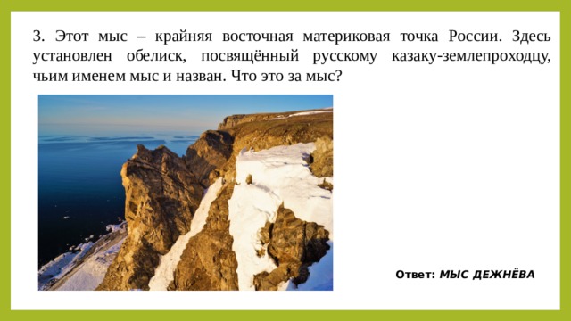 3. Этот мыс – крайняя восточная материковая точка России. Здесь установлен обелиск, посвящённый русскому казаку-землепроходцу, чьим именем мыс и назван. Что это за мыс? Ответ:  МЫС ДЕЖНЁВА 