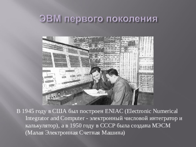 В 1945 году в США был построен ENIAC (Electronic Numerical Integrator and Computer - электронный числовой интегратор и калькулятор), а в 1950 году в СССР была создана МЭСМ (Малая Электронная Счетная Машина) 