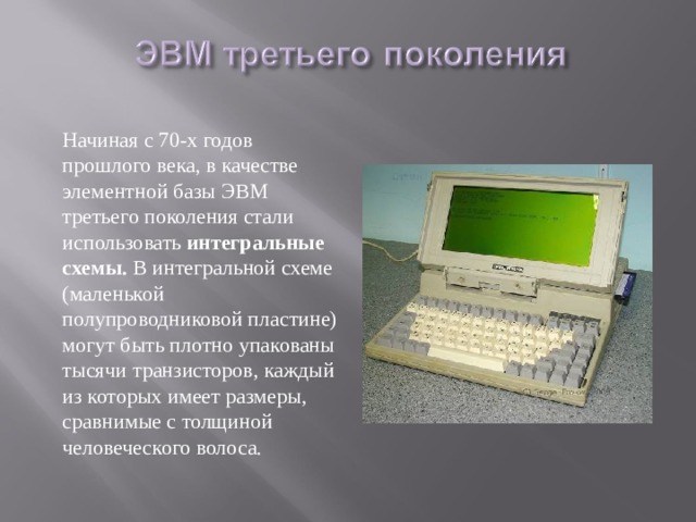  Начиная с 70-х годов прошлого века, в качестве элементной базы ЭВМ третьего поколения стали использовать интегральные схемы. В интегральной схеме (маленькой полупроводниковой пластине) могут быть плотно упакованы тысячи транзисторов, каждый из которых имеет размеры, сравнимые с толщиной человеческого волоса. 