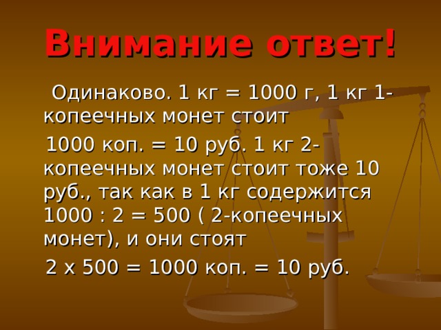 Внимание ответ!  Одинаково. 1 кг = 1000 г, 1 кг 1-копеечных монет стоит  1000 коп. = 10 руб. 1 кг 2-копеечных монет стоит тоже 10 руб., так как в 1 кг содержится 1000 : 2 = 500 ( 2-копеечных монет), и они стоят  2 x 500 = 1000 коп. = 10 руб. 