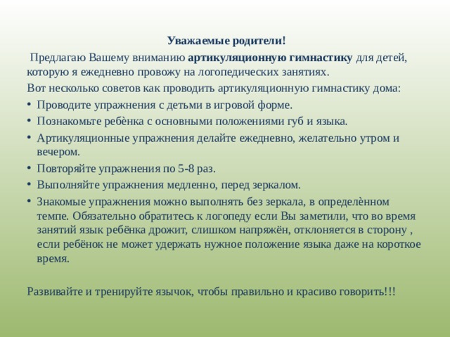  Уважаемые родители!  Предлагаю Вашему вниманию артикуляционную гимнастику для детей, которую я ежедневно провожу на логопедических занятиях. Вот несколько советов как проводить артикуляционную гимнастику дома: Проводите упражнения с детьми в игровой форме. Познакомьте ребѐнка с основными положениями губ и языка. Артикуляционные упражнения делайте ежедневно, желательно утром и вечером. Повторяйте упражнения по 5-8 раз. Выполняйте упражнения медленно, перед зеркалом. Знакомые упражнения можно выполнять без зеркала, в определѐнном темпе. Обязательно обратитесь к логопеду если Вы заметили, что во время занятий язык ребёнка дрожит, слишком напряжён, отклоняется в сторону , если ребёнок не может удержать нужное положение языка даже на короткое время. Развивайте и тренируйте язычок, чтобы правильно и красиво говорить!!! 