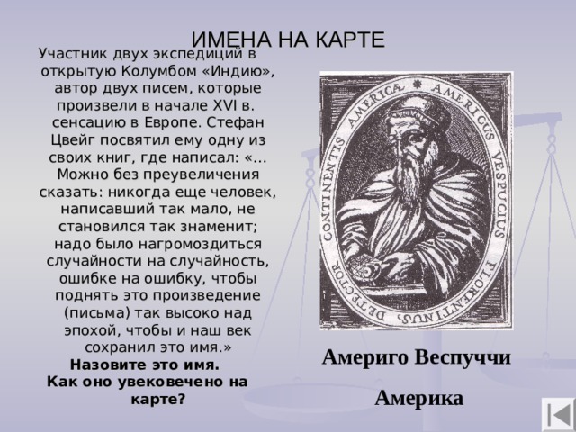 ИМЕНА НА КАРТЕ Участник двух экспедиций в открытую Колумбом «Индию», автор двух писем, которые произвели в начале XVI в. сенсацию в Европе. Стефан Цвейг посвятил ему одну из своих книг, где написал: «…Можно без преувеличения сказать: никогда еще человек, написавший так мало, не становился так знаменит; надо было нагромоздиться случайности на случайность, ошибке на ошибку, чтобы поднять это произведение (письма) так высоко над эпохой, чтобы и наш век сохранил это имя.» Назовите это имя. Как оно увековечено на карте?   Америго Веспуччи  Америка 